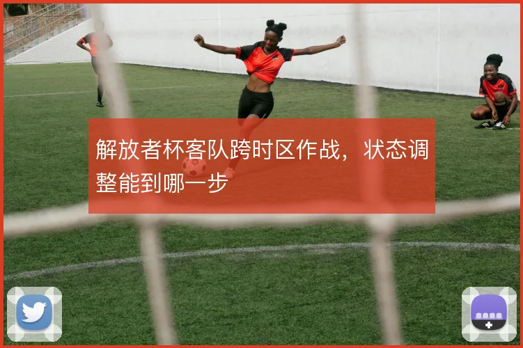 解放者杯客队跨时区作战，状态调整能到哪一步