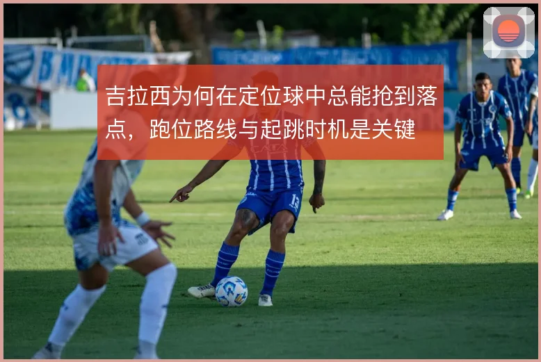 吉拉西为何在定位球中总能抢到落点,跑位路线与起跳时机是关键
