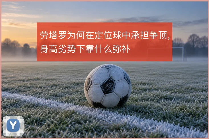 劳塔罗为何在定位球中承担争顶,身高劣势下靠什么弥补