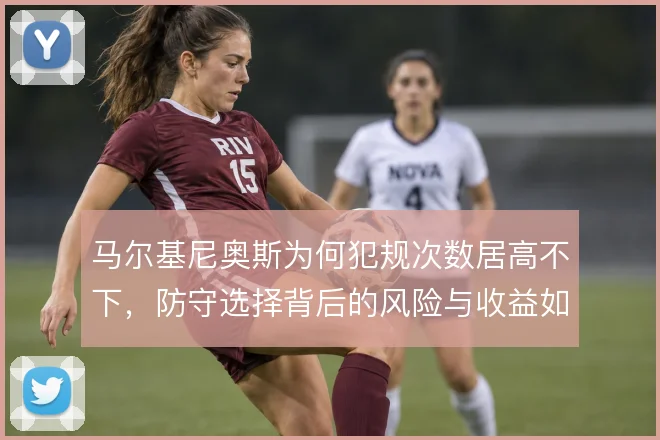 马尔基尼奥斯为何犯规次数居高不下，防守选择背后的风险与收益如何权衡