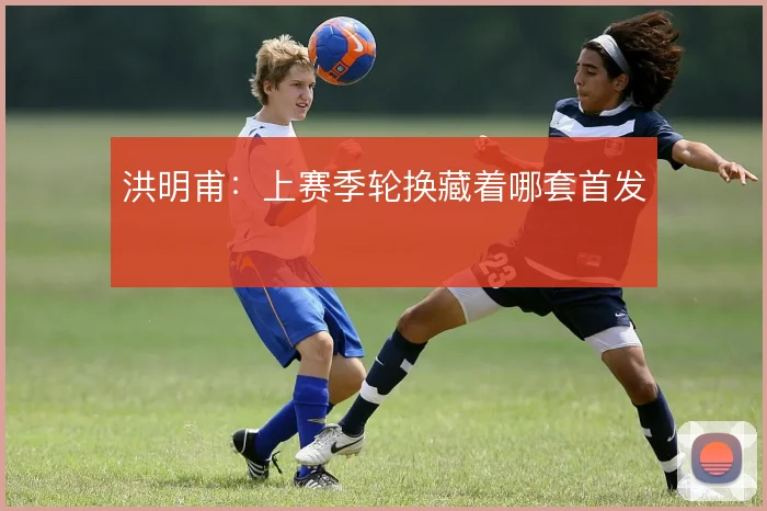 洪明甫:上赛季轮换藏着哪套首发