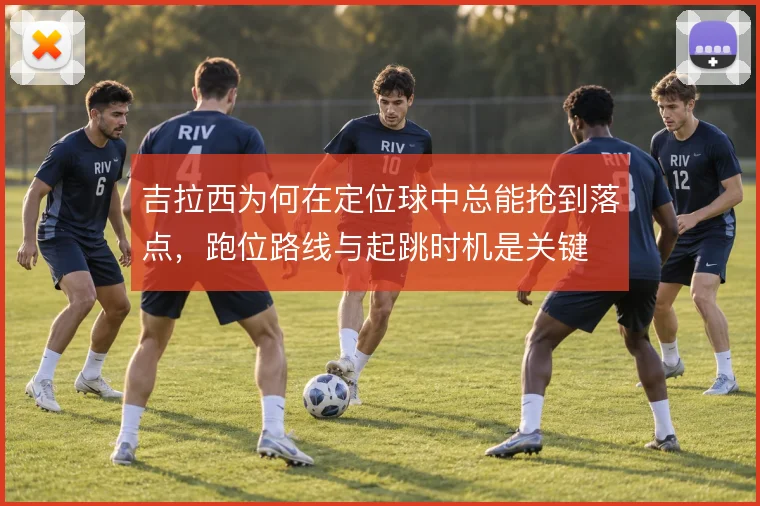 吉拉西为何在定位球中总能抢到落点,跑位路线与起跳时机是关键