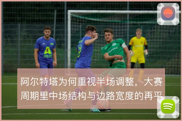 阿尔特塔为何重视半场调整，大赛周期里中场结构与边路宽度的再平衡是关键