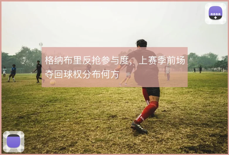 格纳布里反抢参与度，上赛季前场夺回球权分布何方