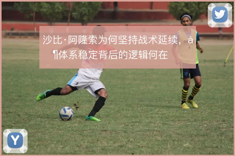 沙比·阿隆索为何坚持战术延续，其体系稳定背后的逻辑何在