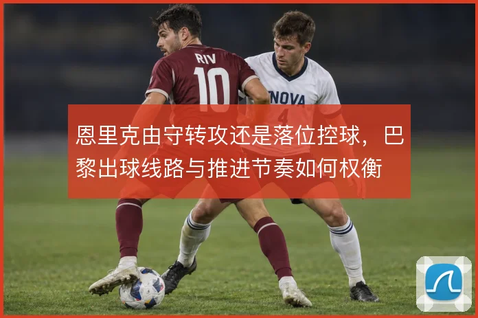 恩里克由守转攻还是落位控球，巴黎出球线路与推进节奏如何权衡