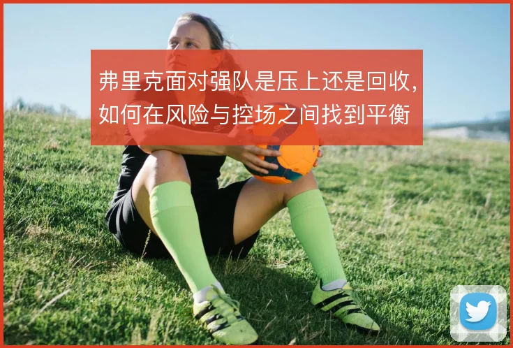 弗里克面对强队是压上还是回收，如何在风险与控场之间找到平衡