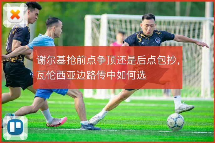 谢尔基抢前点争顶还是后点包抄，瓦伦西亚边路传中如何选
