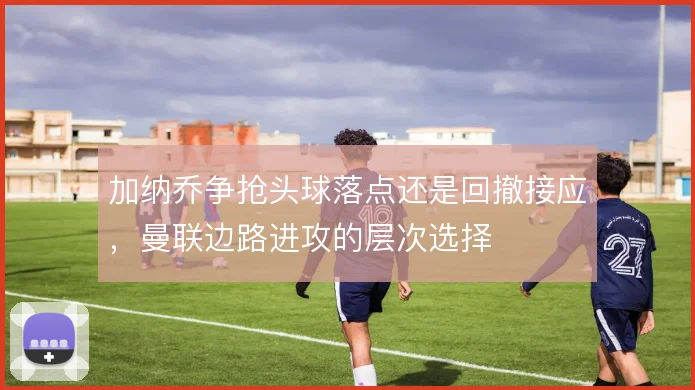 加纳乔争抢头球落点还是回撤接应，曼联边路进攻的层次选择
