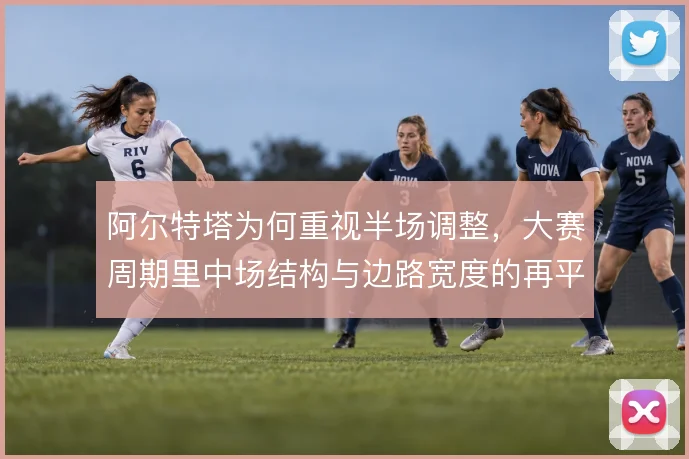 阿尔特塔为何重视半场调整，大赛周期里中场结构与边路宽度的再平衡是关键