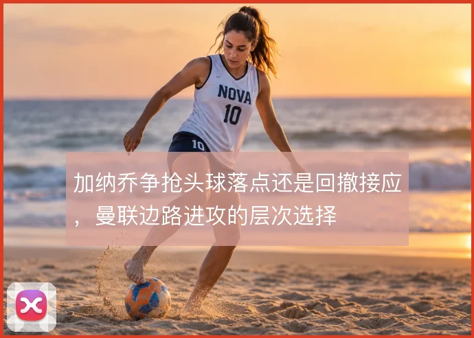 加纳乔争抢头球落点还是回撤接应，曼联边路进攻的层次选择