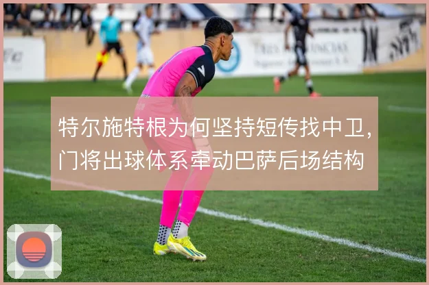 特尔施特根为何坚持短传找中卫，门将出球体系牵动巴萨后场结构