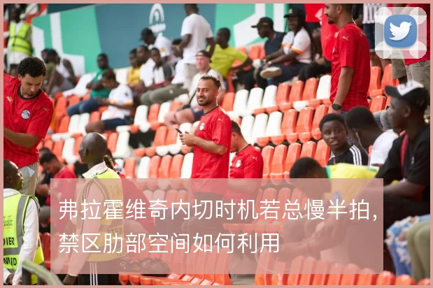 弗拉霍维奇内切时机若总慢半拍，禁区肋部空间如何利用