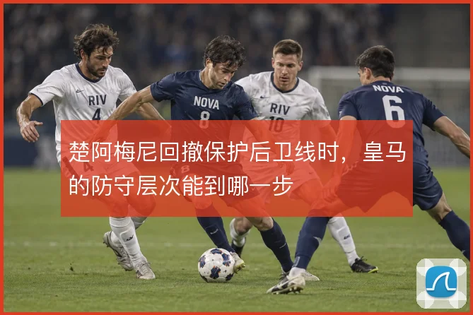 楚阿梅尼回撤保护后卫线时,皇马的防守层次能到哪一步
