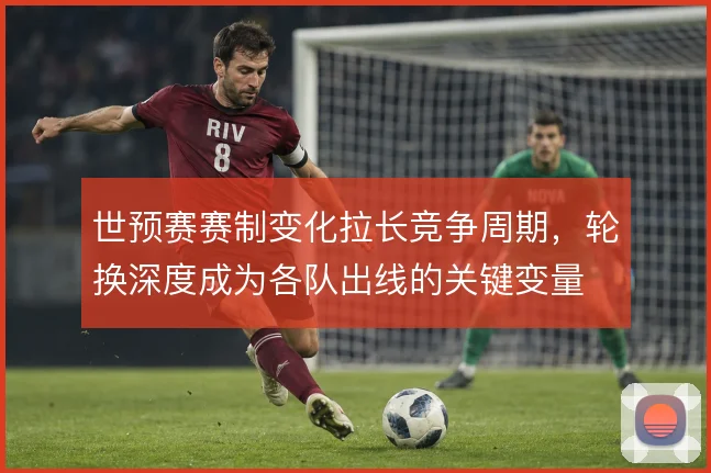 世预赛赛制变化拉长竞争周期，轮换深度成为各队出线的关键变量