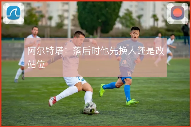 阿尔特塔：落后时他先换人还是改站位