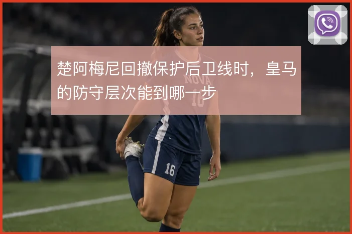 楚阿梅尼回撤保护后卫线时，皇马的防守层次能到哪一步