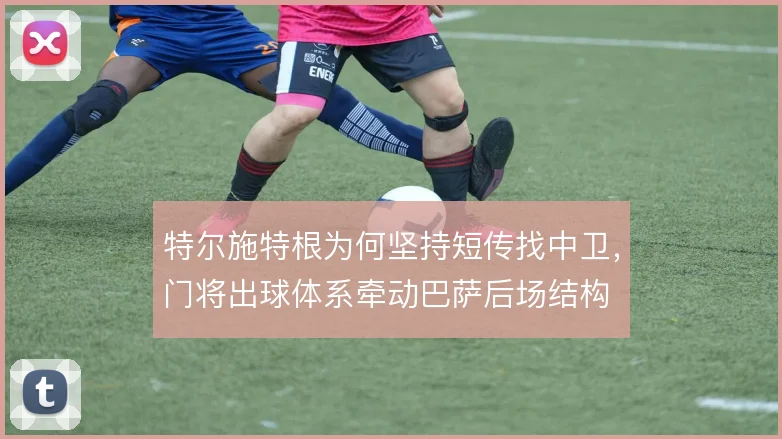 特尔施特根为何坚持短传找中卫，门将出球体系牵动巴萨后场结构