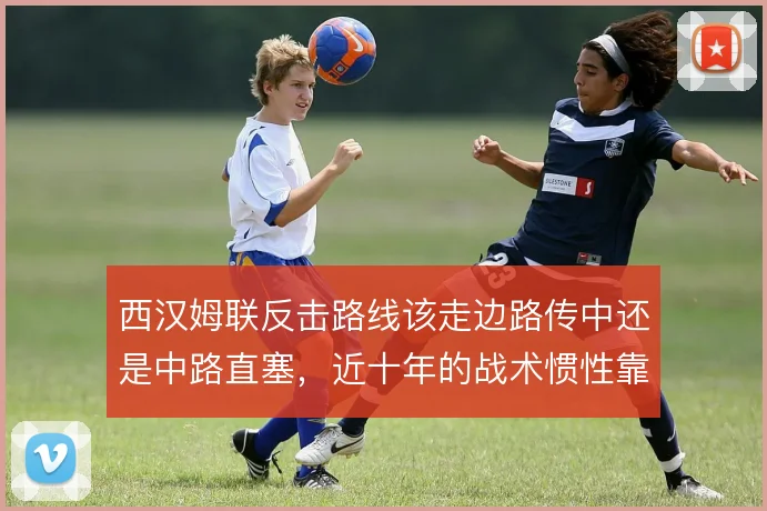 西汉姆联反击路线该走边路传中还是中路直塞，近十年的战术惯性靠什么延续