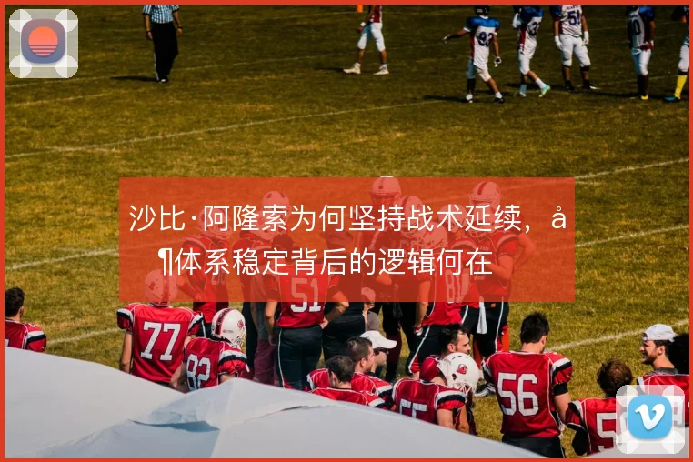 沙比·阿隆索为何坚持战术延续,其体系稳定背后的逻辑何在