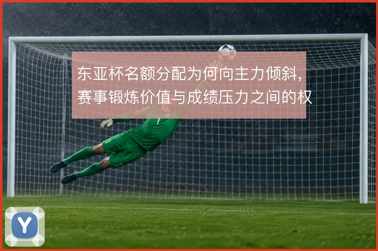 东亚杯名额分配为何向主力倾斜,赛事锻炼价值与成绩压力之间的权衡