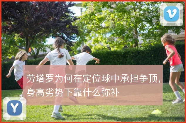 劳塔罗为何在定位球中承担争顶,身高劣势下靠什么弥补