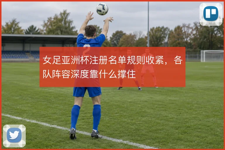 女足亚洲杯注册名单规则收紧,各队阵容深度靠什么撑住