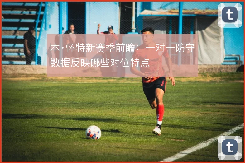 本·怀特新赛季前瞻：一对一防守数据反映哪些对位特点