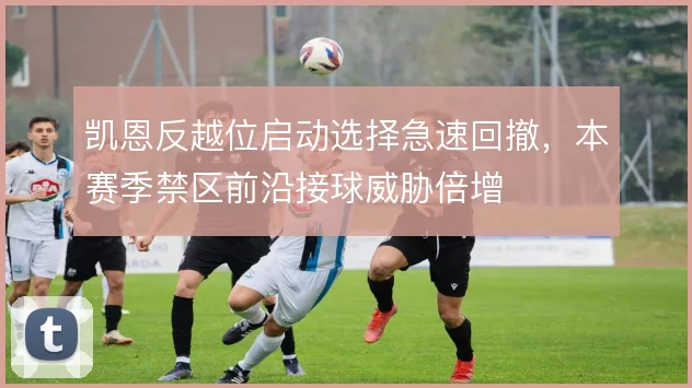 凯恩反越位启动选择急速回撤，本赛季禁区前沿接球威胁倍增