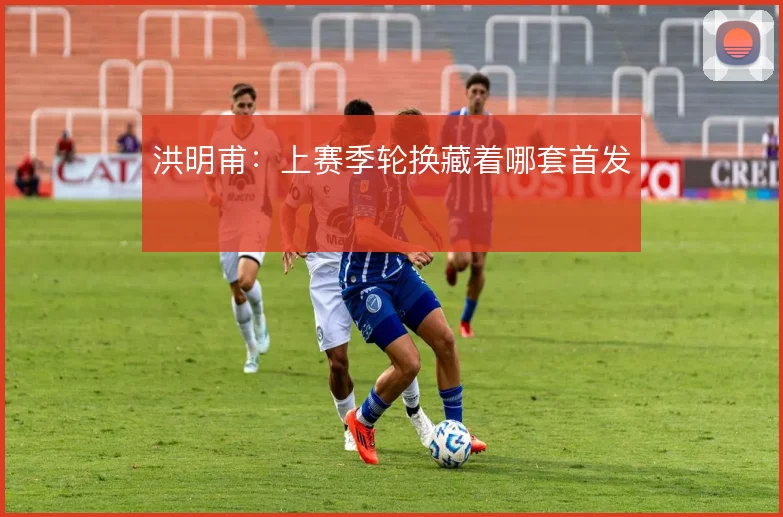洪明甫:上赛季轮换藏着哪套首发